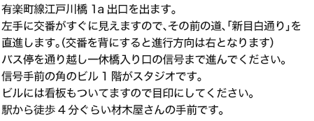 有楽町線江戸川橋1a出口を出ます。左手に交番がすぐに見えますので、その前の道、「新目白通り」を直進します。（交番を背にすると進行方向は右となります）バス停を通り越し一休橋入り口の信号まで進んでください。信号手前の角のビル1階がスタジオです。ビルには看板もついてますので目印にしてください。駅から徒歩4分ぐらい材木屋さんの手前です。