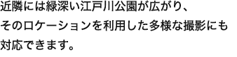 近隣には緑深い江戸川公園が広がり、そのロケーションを利用した多様な撮影にも対応できます。